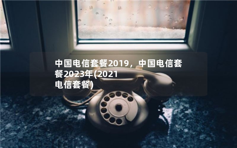 中国电信套餐2019，中国电信套餐2023年(2021 电信套餐)