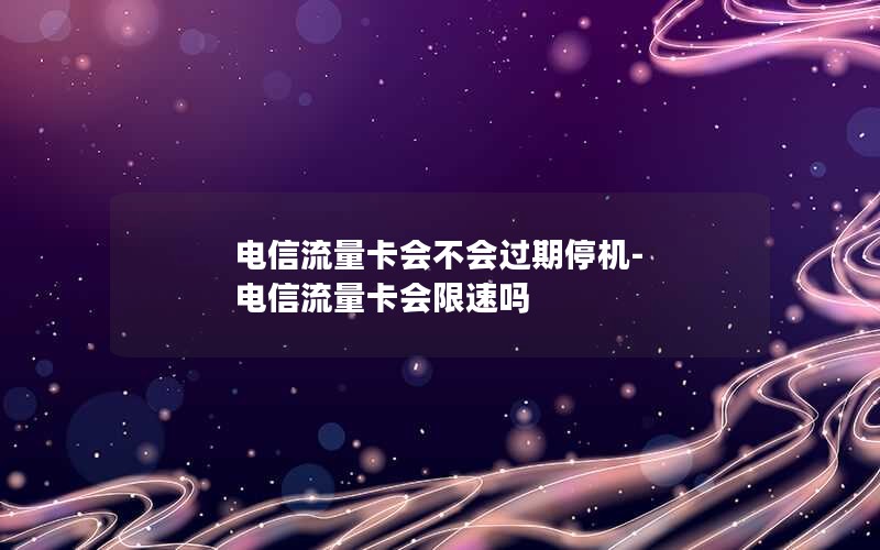 电信流量卡会不会过期停机-电信流量卡会限速吗