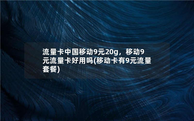 流量卡中国移动9元20g，移动9元流量卡好用吗(移动卡有9元流量套餐)