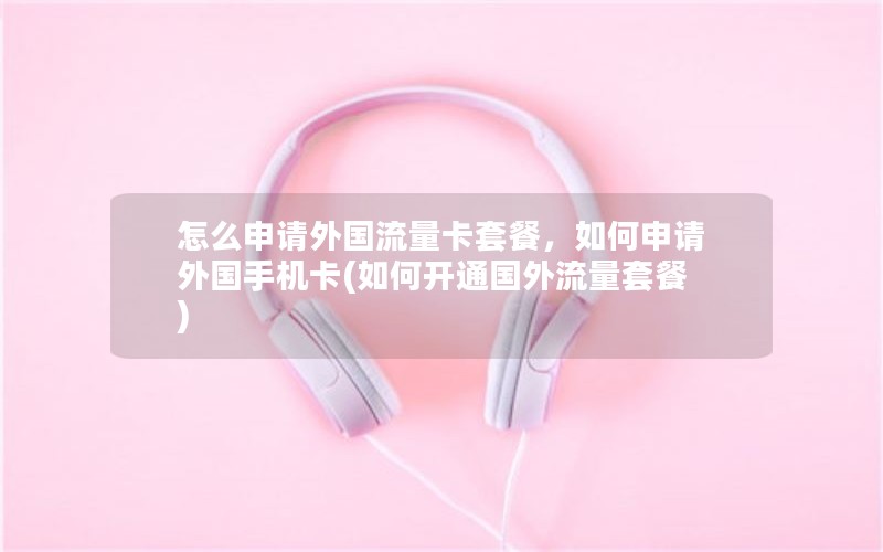 怎么申请外国流量卡套餐，如何申请外国手机卡(如何开通国外流量套餐)