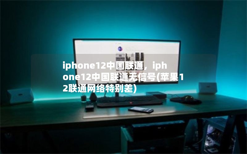 iphone12中国联通，iphone12中国联通无信号(苹果12联通网络特别差)