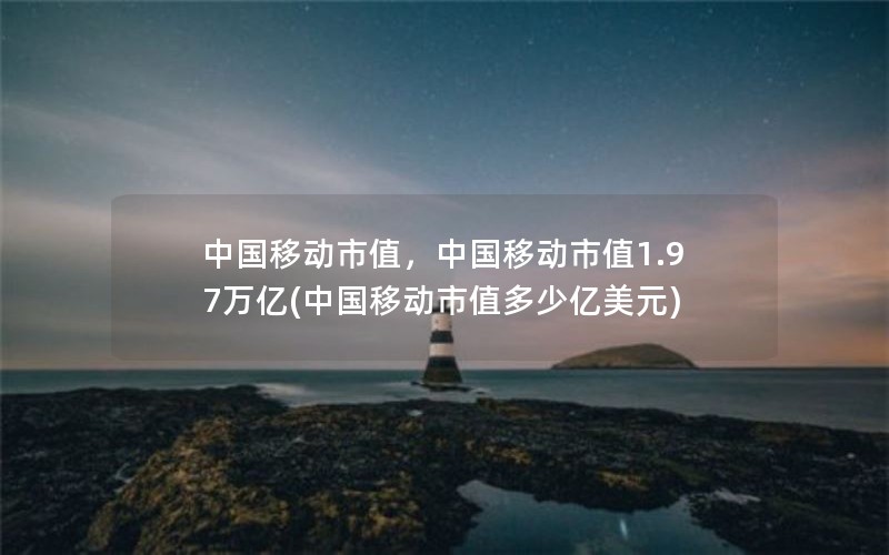 中国移动市值，中国移动市值1.97万亿(中国移动市值多少亿美元)