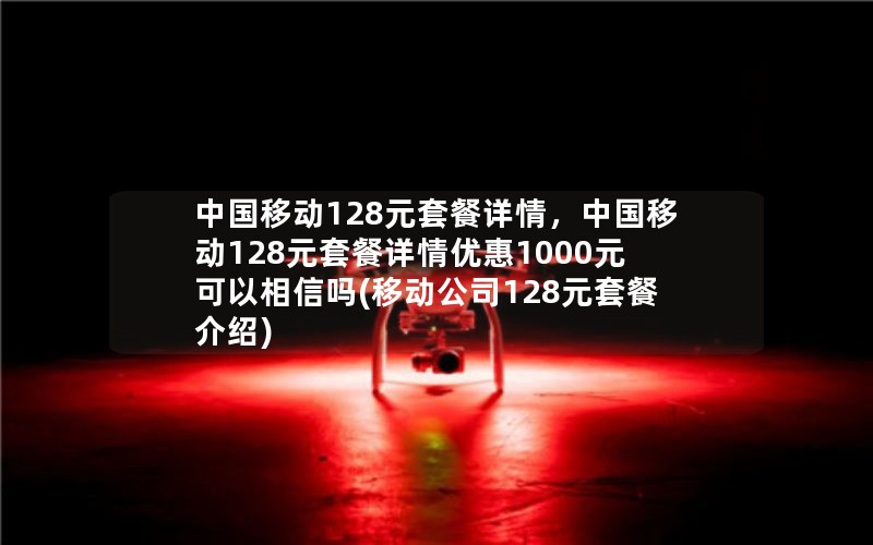 中国移动128元套餐详情，中国移动128元套餐详情优惠1000元可以相信吗(移动公司128元套餐介绍)