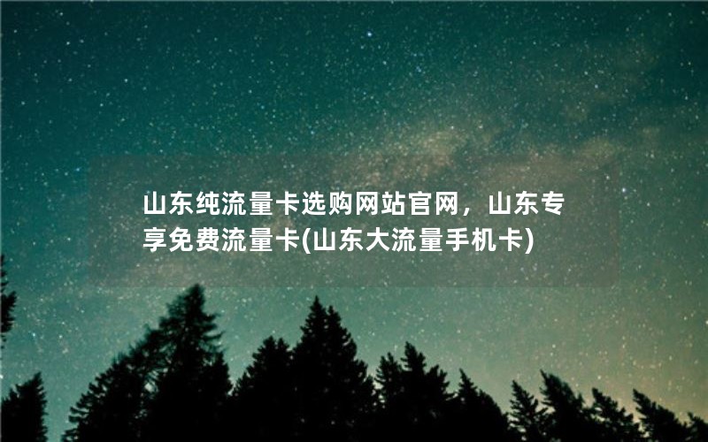 山东纯流量卡选购网站官网，山东专享免费流量卡(山东大流量手机卡)