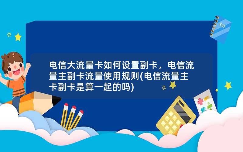 电信大流量卡如何设置副卡，电信流量主副卡流量使用规则(电信流量主卡副卡是算一起的吗)