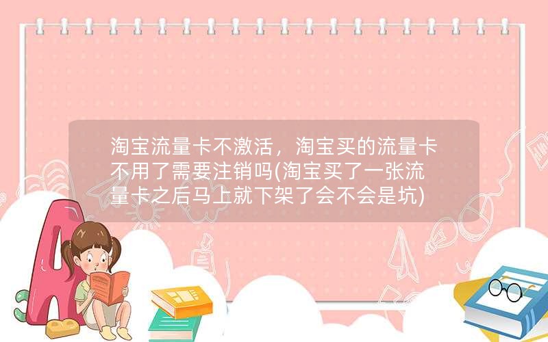 淘宝流量卡不激活，淘宝买的流量卡不用了需要注销吗(淘宝买了一张流量卡之后马上就下架了会不会是坑)