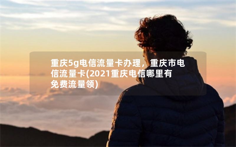 重庆5g电信流量卡办理，重庆市电信流量卡(2021重庆电信哪里有免费流量领)