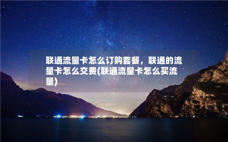 联通流量卡怎么订购套餐，联通的流量卡怎么交费(联通流量卡怎么买流量)