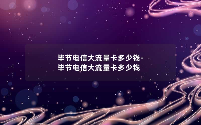 毕节电信大流量卡多少钱-毕节电信大流量卡多少钱