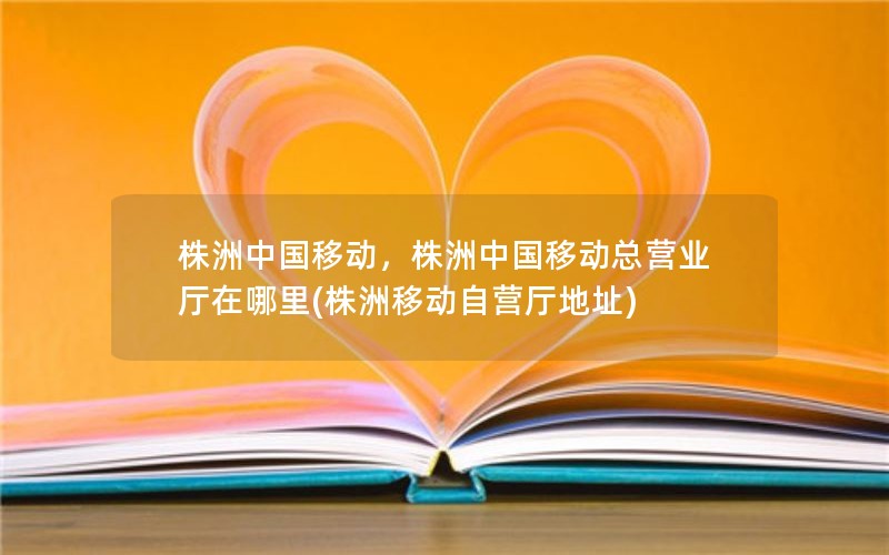 株洲中国移动，株洲中国移动总营业厅在哪里(株洲移动自营厅地址)