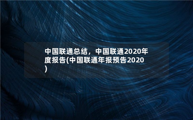 中国联通总结，中国联通2020年度报告(中国联通年报预告2020)