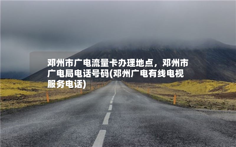 邓州市广电流量卡办理地点，邓州市广电局电话号码(邓州广电有线电视服务电话)