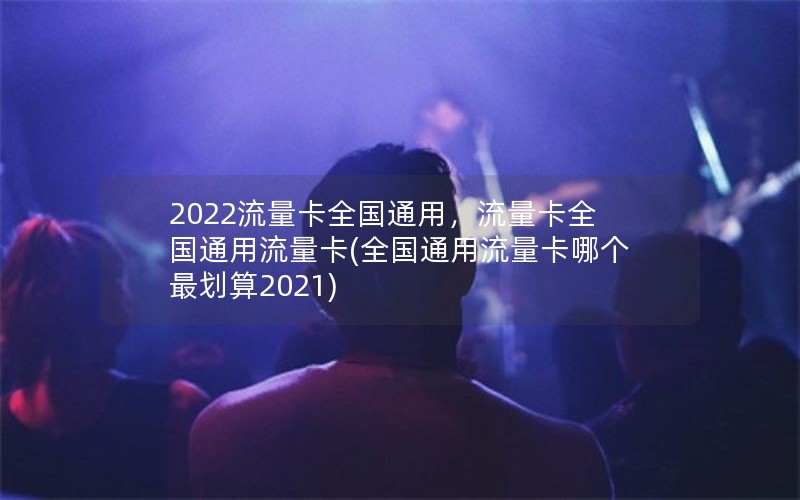 2022流量卡全国通用，流量卡全国通用流量卡(全国通用流量卡哪个最划算2021)