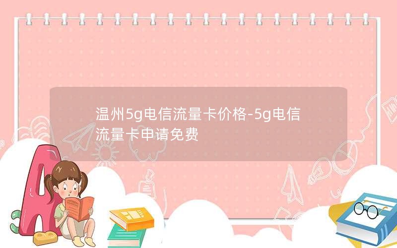 温州5g电信流量卡价格-5g电信流量卡申请免费