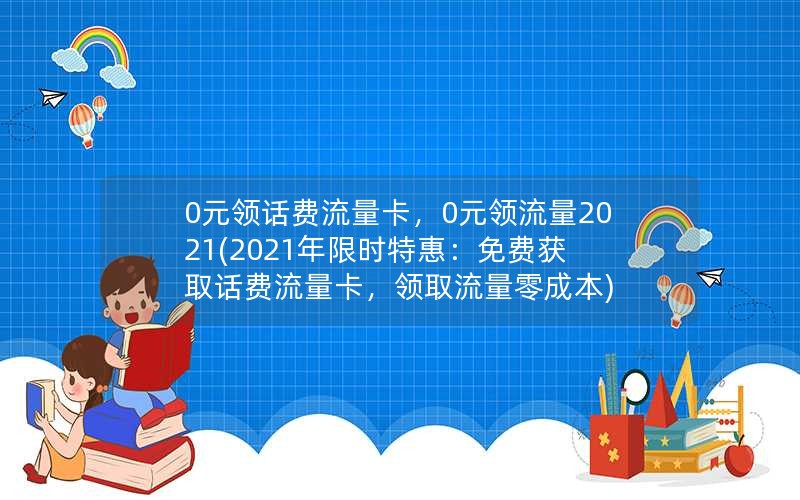 0元领话费流量卡，0元领流量2021(2021年限时特惠：免费获取话费流量卡，领取流量零成本)