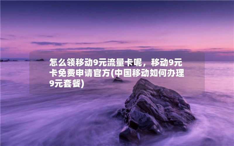 怎么领移动9元流量卡呢，移动9元卡免费申请官方(中国移动如何办理9元套餐)