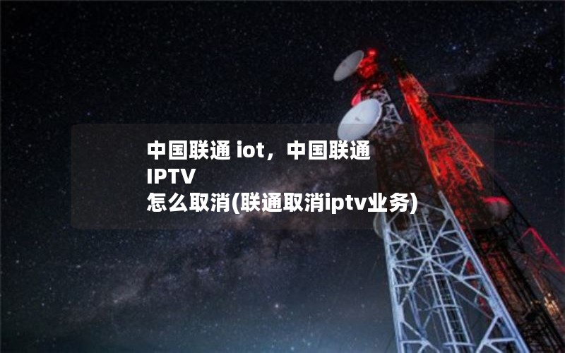 中国联通 iot，中国联通 IPTV 怎么取消(联通取消iptv业务)