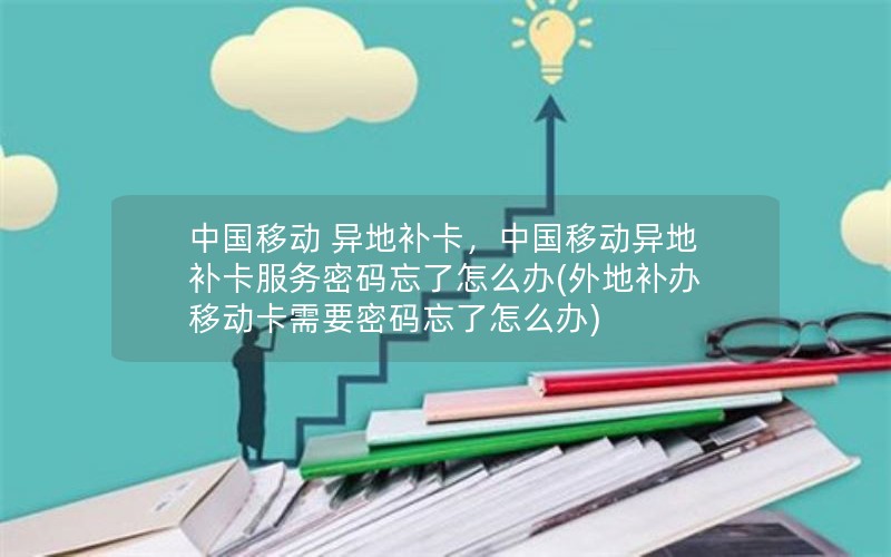 中国移动 异地补卡，中国移动异地补卡服务密码忘了怎么办(外地补办移动卡需要密码忘了怎么办)