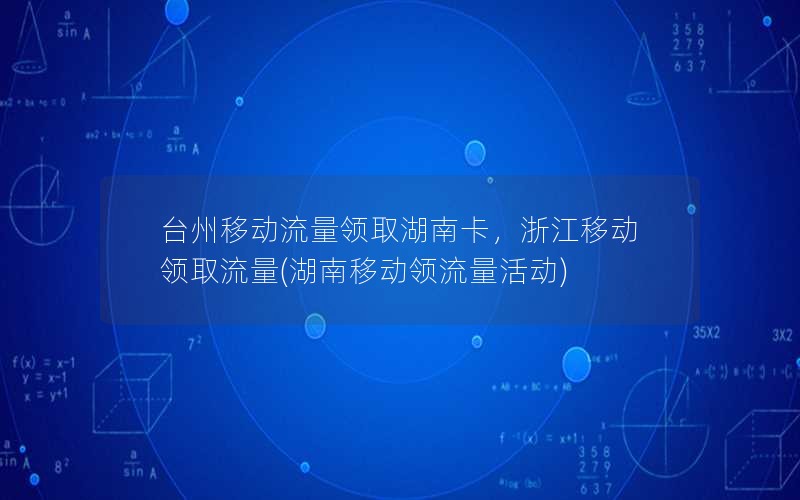 台州移动流量领取湖南卡，浙江移动领取流量(湖南移动领流量活动)