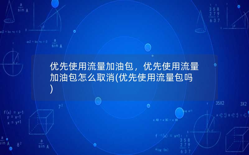 优先使用流量加油包，优先使用流量加油包怎么取消(优先使用流量包吗)