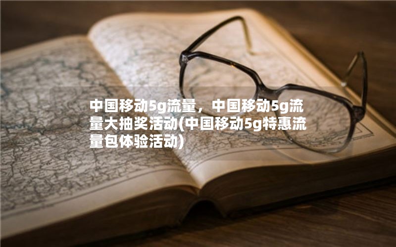 中国移动5g流量，中国移动5g流量大抽奖活动(中国移动5g特惠流量包体验活动)