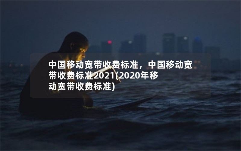 中国移动宽带收费标准，中国移动宽带收费标准2021(2020年移动宽带收费标准)