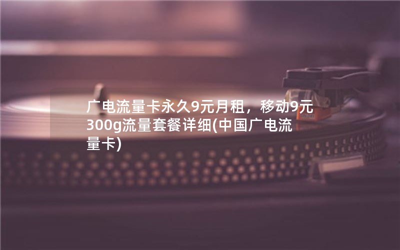 广电流量卡永久9元月租，移动9元300g流量套餐详细(中国广电流量卡)