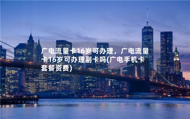 广电流量卡16岁可办理，广电流量卡16岁可办理副卡吗(广电手机卡套餐资费)