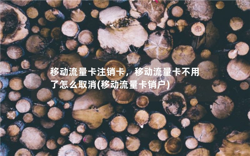 移动流量卡注销卡，移动流量卡不用了怎么取消(移动流量卡销户)