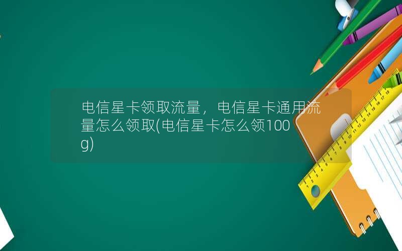 电信星卡领取流量，电信星卡通用流量怎么领取(电信星卡怎么领100g)