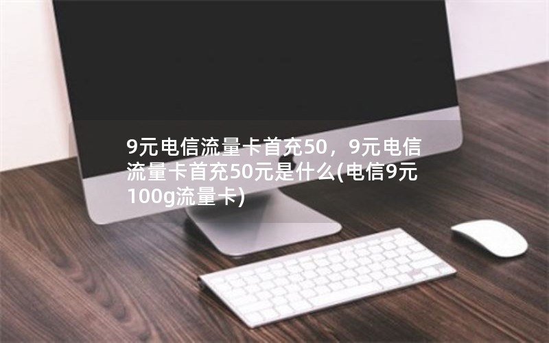 9元电信流量卡首充50，9元电信流量卡首充50元是什么(电信9元100g流量卡)