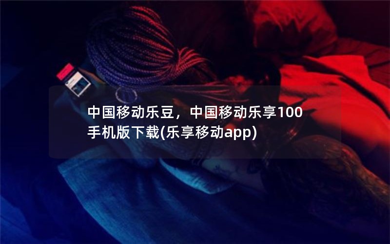 中国移动乐豆，中国移动乐享100手机版下载(乐享移动app)