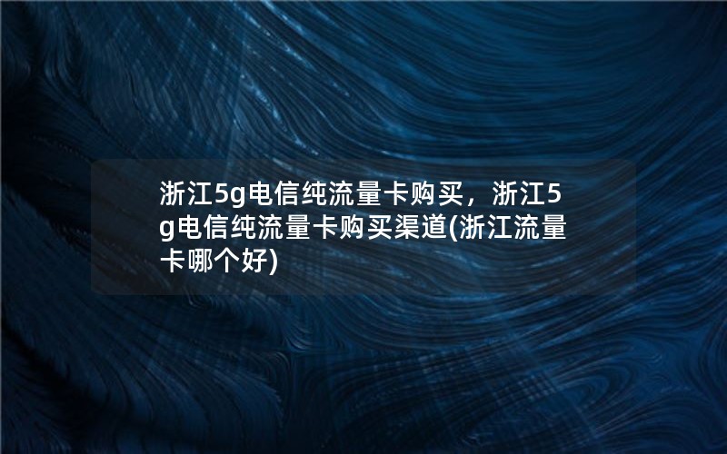 浙江5g电信纯流量卡购买，浙江5g电信纯流量卡购买渠道(浙江流量卡哪个好)