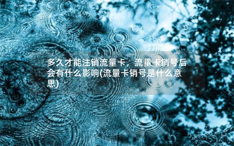 多久才能注销流量卡，流量卡销号后会有什么影响(流量卡销号是什么意思)