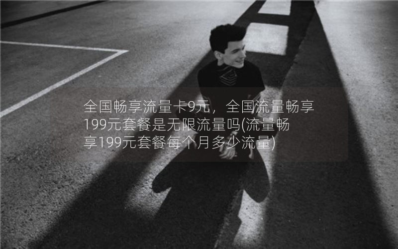 全国畅享流量卡9元，全国流量畅享199元套餐是无限流量吗(流量畅享199元套餐每个月多少流量)