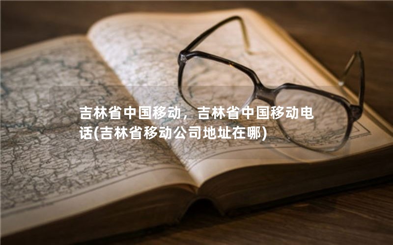 吉林省中国移动，吉林省中国移动电话(吉林省移动公司地址在哪)