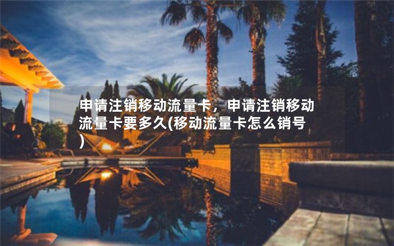 申请注销移动流量卡，申请注销移动流量卡要多久(移动流量卡怎么销号)