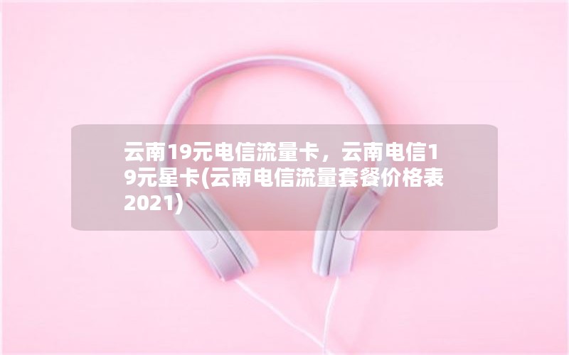 云南19元电信流量卡，云南电信19元星卡(云南电信流量套餐价格表2021)