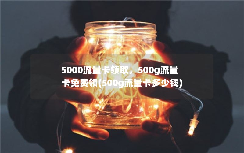 5000流量卡领取，500g流量卡免费领(500g流量卡多少钱)