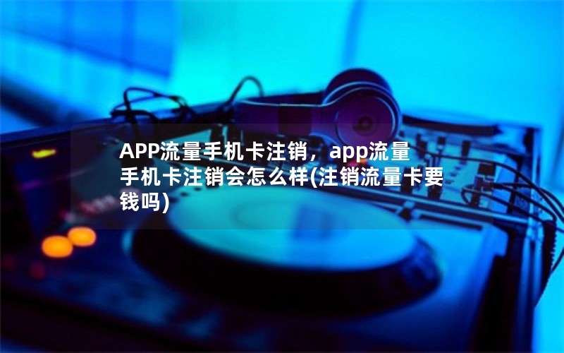 APP流量手机卡注销，app流量手机卡注销会怎么样(注销流量卡要钱吗)