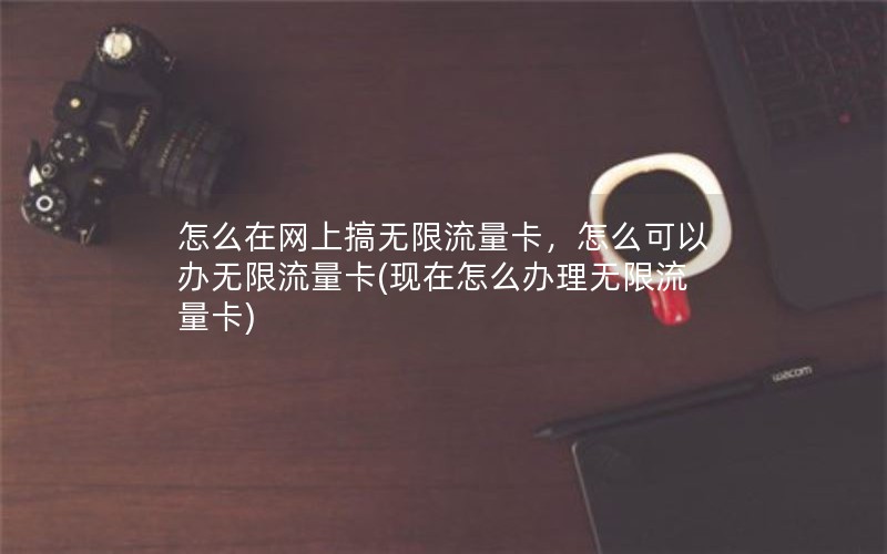 怎么在网上搞无限流量卡，怎么可以办无限流量卡(现在怎么办理无限流量卡)