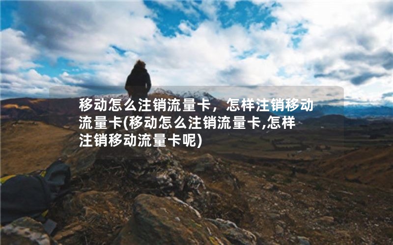 移动怎么注销流量卡，怎样注销移动流量卡(移动怎么注销流量卡,怎样注销移动流量卡呢)