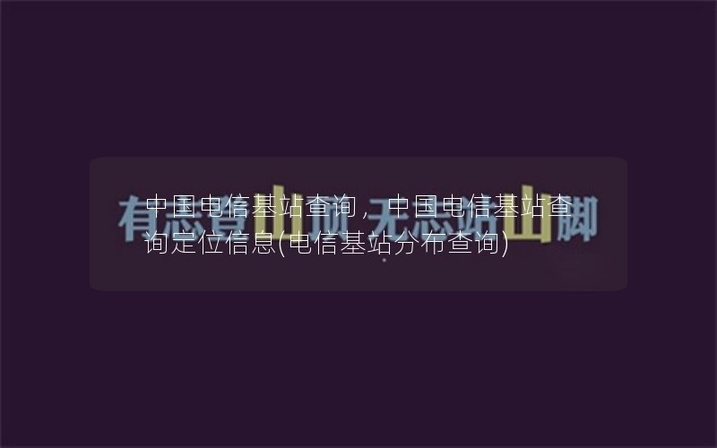 中国电信基站查询，中国电信基站查询定位信息(电信基站分布查询)