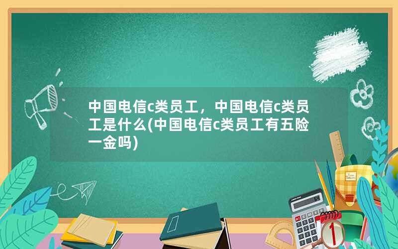 中国电信c类员工，中国电信c类员工是什么(中国电信c类员工有五险一金吗)