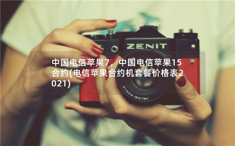 中国电信苹果7，中国电信苹果15合约(电信苹果合约机套餐价格表2021)