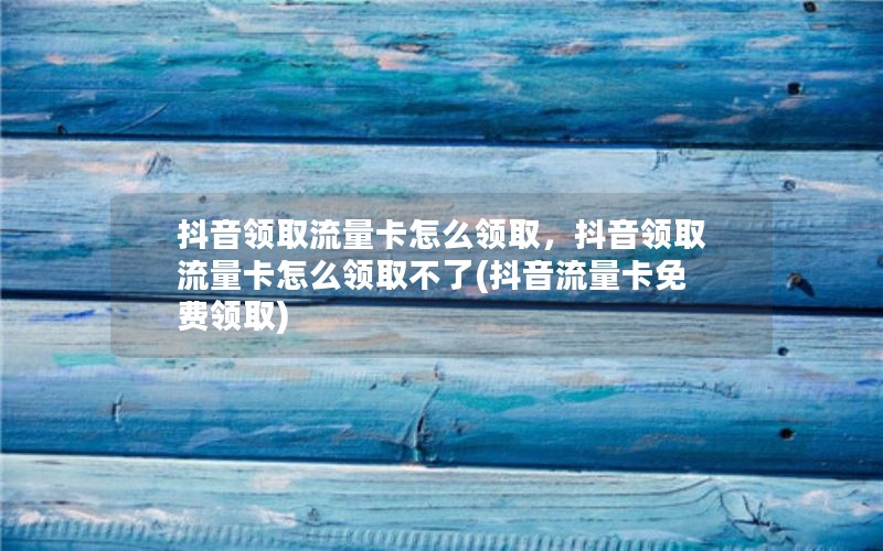 抖音领取流量卡怎么领取，抖音领取流量卡怎么领取不了(抖音流量卡免费领取)