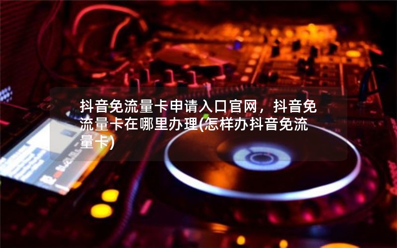 抖音免流量卡申请入口官网，抖音免流量卡在哪里办理(怎样办抖音免流量卡)