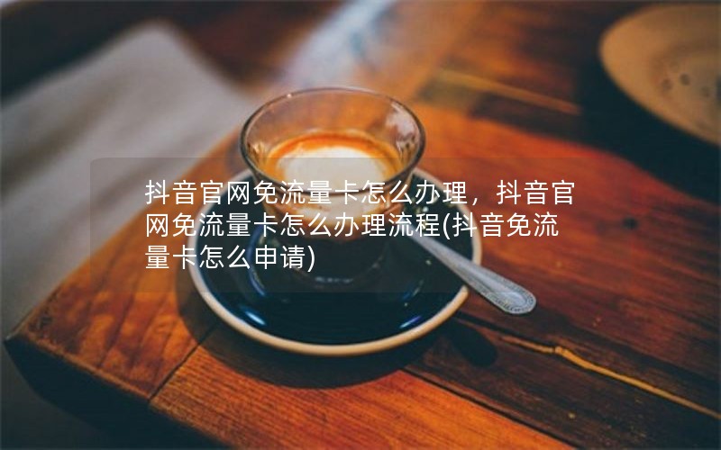 抖音官网免流量卡怎么办理，抖音官网免流量卡怎么办理流程(抖音免流量卡怎么申请)