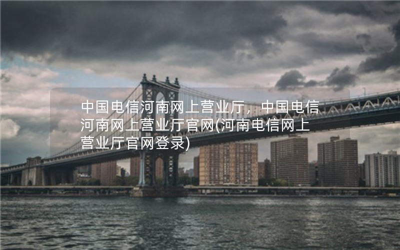 中国电信河南网上营业厅，中国电信河南网上营业厅官网(河南电信网上营业厅官网登录)