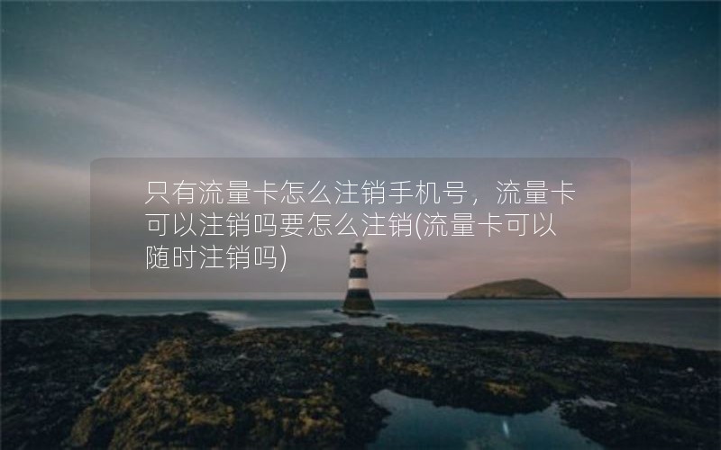 只有流量卡怎么注销手机号，流量卡可以注销吗要怎么注销(流量卡可以随时注销吗)